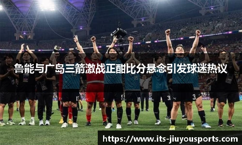 鲁能与广岛三箭激战正酣比分悬念引发球迷热议